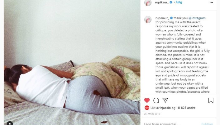 In March 2015, poet Rupi Kaur posted a photo of herself lying on a bed with blood on her trousers and on the sheet. The photo was removed by Instagram and created headlines all over the world. Kaur said she knew the image was provocative, but had not at all expected the furore that followed. Instagram apologized and said the image had been removed by mistake. In March 2015, poet Rupi Kaur posted a photo of herself lying on a bed with blood on her trousers and on the sheet. The photo was removed by Instagram and created headlines all over the world. Kaur said she knew the image was provocative, but had not at all expected the furore that followed. Instagram apologized and said the image had been removed by mistake.