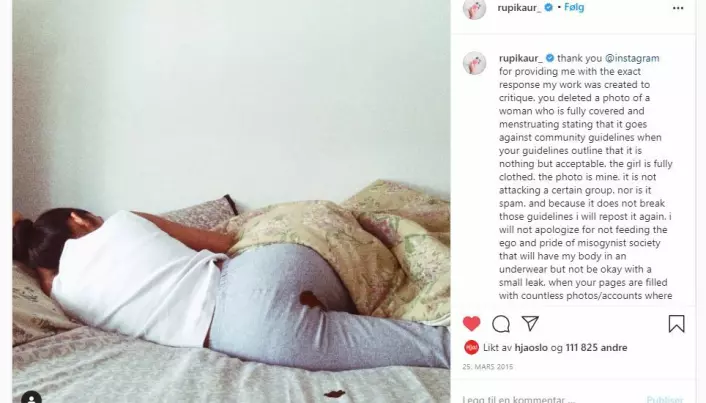 In March 2015, poet Rupi Kaur posted a photo of herself lying on a bed with blood on her trousers and on the sheet. The photo was removed by Instagram and created headlines all over the world. Kaur said she knew the image was provocative, but had not at all expected the furore that followed. Instagram apologized and said the image had been removed by mistake.